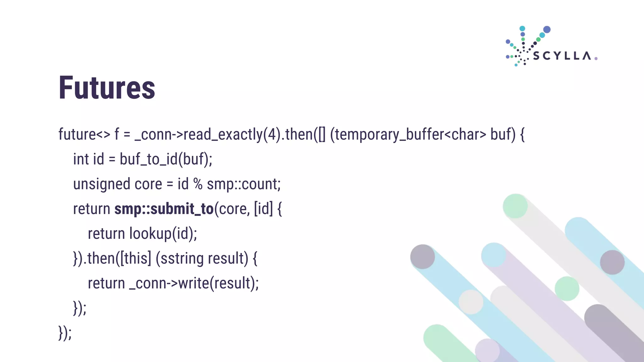 Futures
future<> f = _conn->read_exactly(4).then([] (temporary_buffer<char> buf) {
int id = buf_to_id(buf);
unsigned core = id % smp::count;
return smp::submit_to(core, [id] {
return lookup(id);
}).then([this] (sstring result) {
return _conn->write(result);
});
});
 