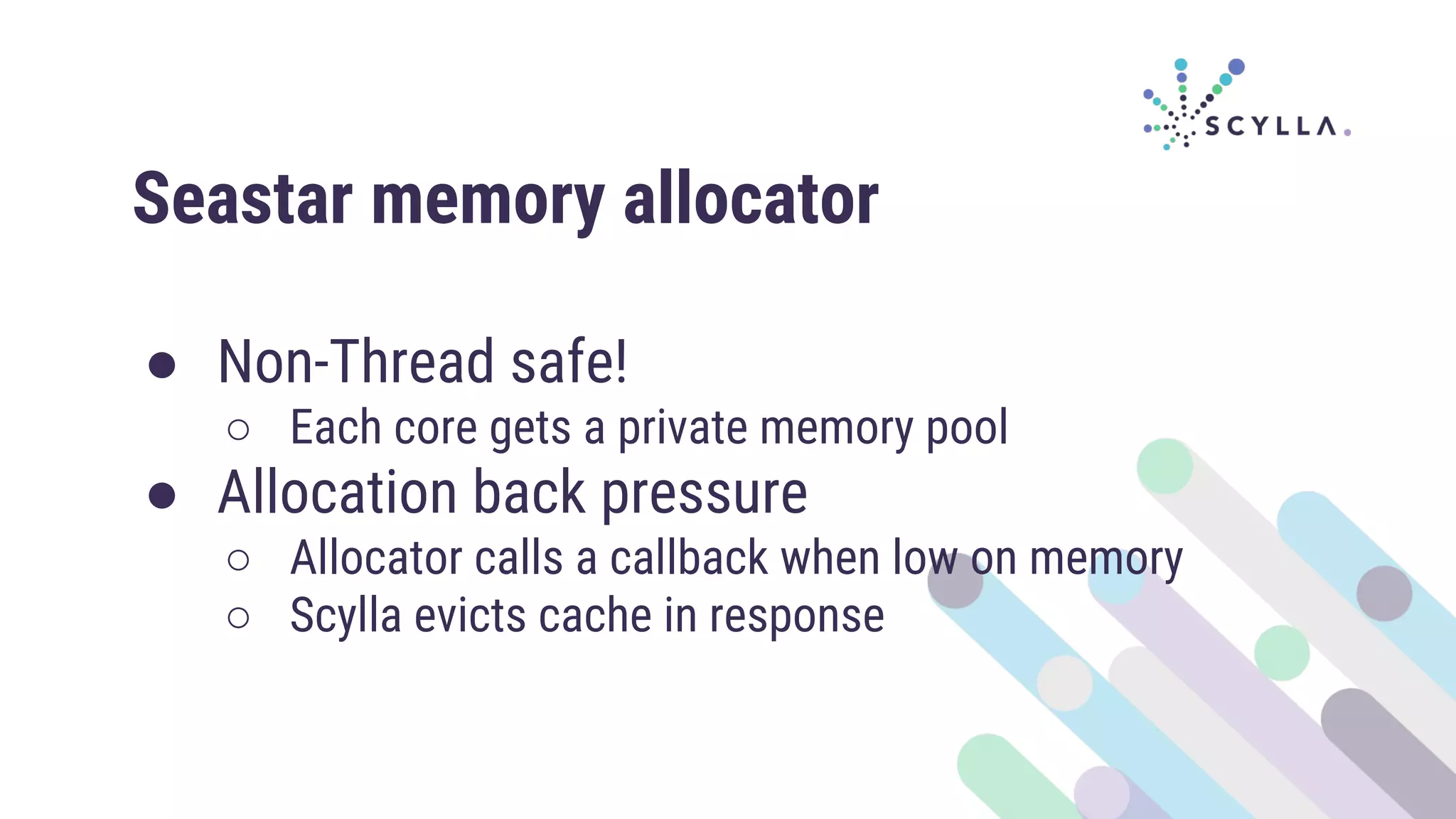 Seastar memory allocator
● Non-Thread safe!
○ Each core gets a private memory pool
● Allocation back pressure
○ Allocator calls a callback when low on memory
○ Scylla evicts cache in response
 