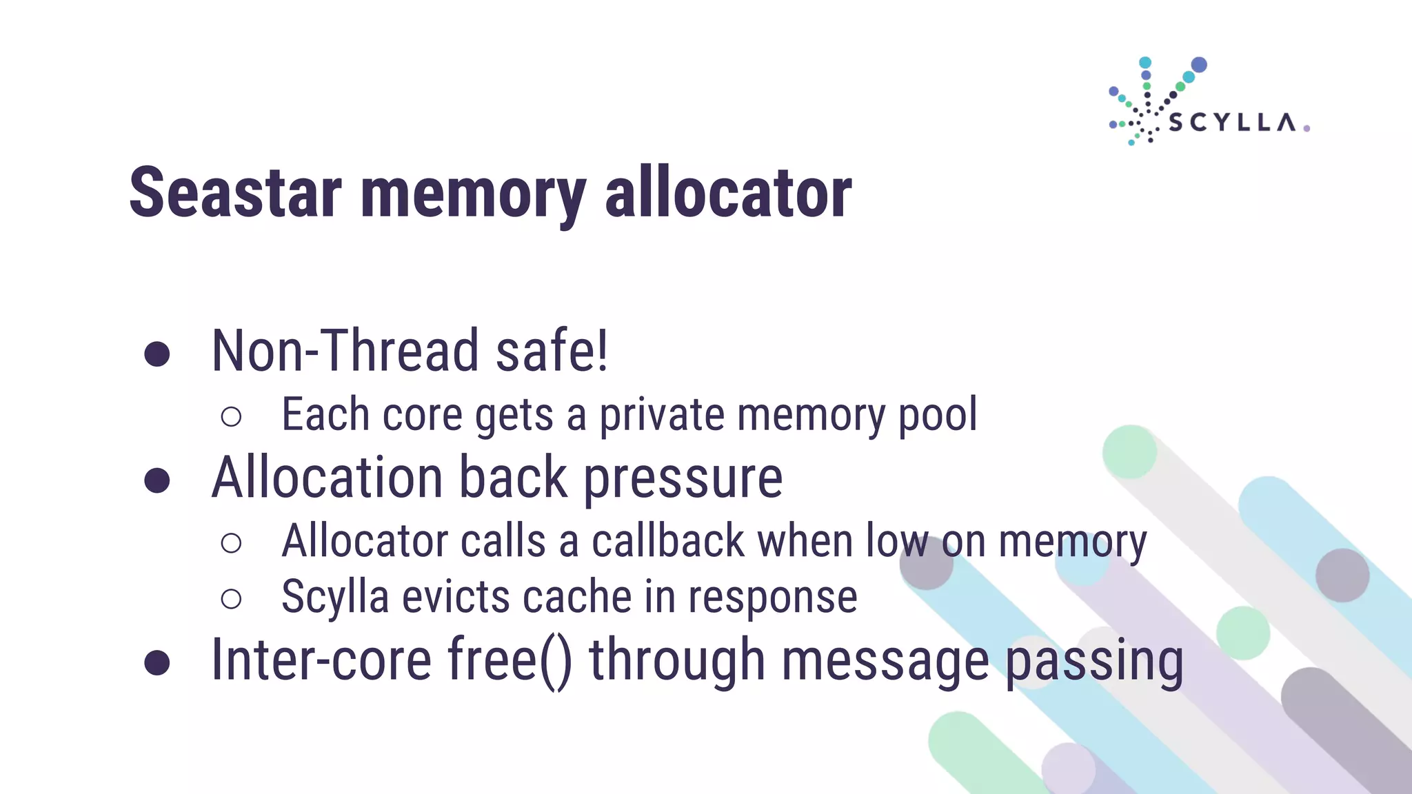Seastar memory allocator
● Non-Thread safe!
○ Each core gets a private memory pool
● Allocation back pressure
○ Allocator calls a callback when low on memory
○ Scylla evicts cache in response
● Inter-core free() through message passing
 