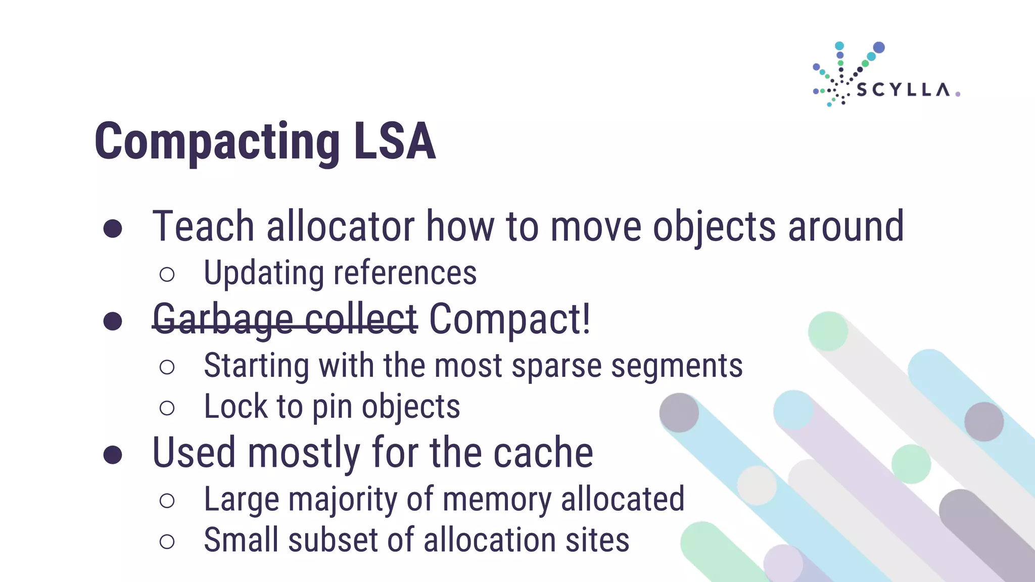 Compacting LSA
● Teach allocator how to move objects around
○ Updating references
● Garbage collect Compact!
○ Starting with the most sparse segments
○ Lock to pin objects
● Used mostly for the cache
○ Large majority of memory allocated
○ Small subset of allocation sites
 