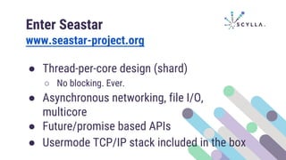 Enter Seastar
www.seastar-project.org
● Thread-per-core design (shard)
○ No blocking. Ever.
● Asynchronous networking, file I/O,
multicore
● Future/promise based APIs
● Usermode TCP/IP stack included in the box
 