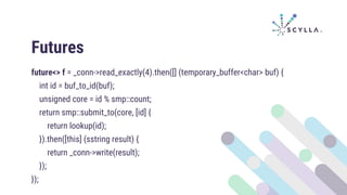Futures
future<> f = _conn->read_exactly(4).then([] (temporary_buffer<char> buf) {
int id = buf_to_id(buf);
unsigned core = id % smp::count;
return smp::submit_to(core, [id] {
return lookup(id);
}).then([this] (sstring result) {
return _conn->write(result);
});
});
 
