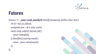 Futures
future<> f = _conn->read_exactly(4).then([] (temporary_buffer<char> buf) {
int id = buf_to_id(buf);
unsigned core = id % smp::count;
return smp::submit_to(core, [id] {
return lookup(id);
}).then([this] (sstring result) {
return _conn->write(result);
});
});
 