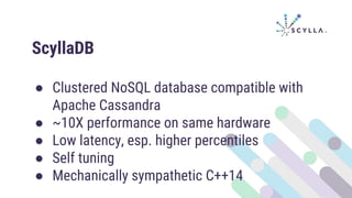 ScyllaDB
● Clustered NoSQL database compatible with
Apache Cassandra
● ~10X performance on same hardware
● Low latency, esp. higher percentiles
● Self tuning
● Mechanically sympathetic C++14
 
