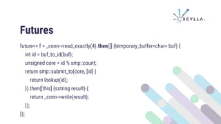 Futures
future<> f = _conn->read_exactly(4).then([] (temporary_buffer<char> buf) {
int id = buf_to_id(buf);
unsigned core = id % smp::count;
return smp::submit_to(core, [id] {
return lookup(id);
}).then([this] (sstring result) {
return _conn->write(result);
});
});
 