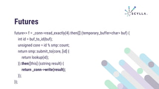 Futures
future<> f = _conn->read_exactly(4).then([] (temporary_buffer<char> buf) {
int id = buf_to_id(buf);
unsigned core = id % smp::count;
return smp::submit_to(core, [id] {
return lookup(id);
}).then([this] (sstring result) {
return _conn->write(result);
});
});
 