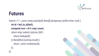 Futures
future<> f = _conn->read_exactly(4).then([] (temporary_buffer<char> buf) {
int id = buf_to_id(buf);
unsigned core = id % smp::count;
return smp::submit_to(core, [id] {
return lookup(id);
}).then([this] (sstring result) {
return _conn->write(result);
});
});
 