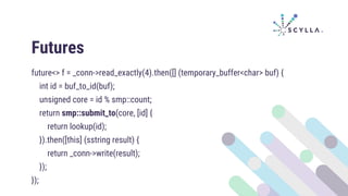Futures
future<> f = _conn->read_exactly(4).then([] (temporary_buffer<char> buf) {
int id = buf_to_id(buf);
unsigned core = id % smp::count;
return smp::submit_to(core, [id] {
return lookup(id);
}).then([this] (sstring result) {
return _conn->write(result);
});
});
 