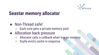 Seastar memory allocator
● Non-Thread safe!
○ Each core gets a private memory pool
● Allocation back pressure
○ Allocator calls a callback when low on memory
○ Scylla evicts cache in response
 