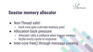 Seastar memory allocator
● Non-Thread safe!
○ Each core gets a private memory pool
● Allocation back pressure
○ Allocator calls a callback when low on memory
○ Scylla evicts cache in response
● Inter-core free() through message passing
 