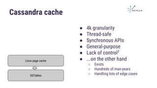 Cassandra cache
Linux page cache
SSTables
● 4k granularity
● Thread-safe
● Synchronous APIs
● General-purpose
● Lack of control2
● ...on the other hand
○ Exists
○ Hundreds of man-years
○ Handling lots of edge cases
 