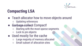 Compacting LSA
● Teach allocator how to move objects around
○ Updating references
● Garbage collect Compact!
○ Starting with the most sparse segments
○ Lock to pin objects
● Used mostly for the cache
○ Large majority of memory allocated
○ Small subset of allocation sites
 