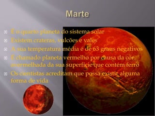  É o quarto planeta do sistema solar
 Existem crateras, vulcões e vales
 A sua temperatura média é de 63 graus negativos
 É chamado planeta vermelho por causa da cor
avermelhada da sua superfície que contém ferro
 Os cientistas acreditam que possa existir alguma
forma de vida
 
