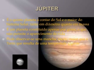  É o quinto planeta a contar do Sol e o maior do
Sistema Solar, tanto em diâmetro quanto em massa
 É um planeta constituído apenas por gases, o que
não permite o aparecimento de vida
 Pode observar-se uma mancha, muito maior qua a
Terra que resulta de uma tempestade gigante
 