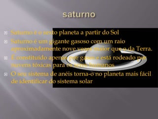  Saturno é o sexto planeta a partir do Sol
 Saturno é um gigante gasoso com um raio
aproximadamente nove vezes maior que o da Terra.
 É constituído apenas por gases e está rodeado por
nuvens tóxicas para os seres humanos
 O seu sistema de anéis torna-o no planeta mais fácil
de identificar do sistema solar
 