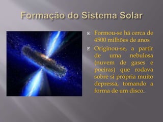  Formou-se há cerca de
4500 milhões de anos
 Originou-se, a partir
de uma nebulosa
(nuvem de gases e
poeiras) que rodava
sobre si própria muito
depressa, tomando a
forma de um disco.
 