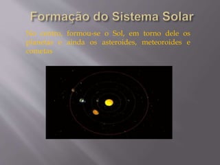 No centro, formou-se o Sol, em torno dele os
planetas e ainda os asteroides, meteoroides e
cometas
 