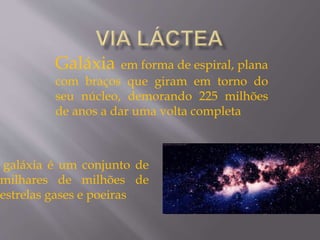 galáxia é um conjunto de
milhares de milhões de
estrelas gases e poeiras
Galáxia em forma de espiral, plana
com braços que giram em torno do
seu núcleo, demorando 225 milhões
de anos a dar uma volta completa
 