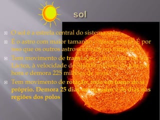  O sol é a estrela central do sistema solar
 É o astro com maior tamanho e maior massa. É por
isso que os outros astros orbitam em torno dele.
 Tem movimento de translação: gira à volta da Via
Láctea, à velocidade de 946000 milhões de Km por
hora e demora 225 milhões de anos.
 Tem movimento de rotação: roda em torno de si
próprio. Demora 25 dias no equador e 36 dias nas
regiões dos polos
 