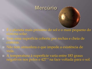  É o planeta mais próximo do sol e o mais pequeno do
sistema solar.
 Tem uma superfície coberta por rochas e cheia de
crateras.
 Não tem atmosfera o que impede a existência de
vida.
 A temperatura à superfície varia entre 183 graus
negativos nos polos e 427 º na face voltada para o sol.
 