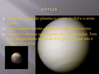  Vénus é o segundo planeta a contar do Sol e o sexto
maior.
 A sua superfície está coberta por rochas e vulcões
 Vénus é o planeta mais quente do sistema solar. Tem
uma temperatura média de 460 graus , o que não é
favorável a vida.
 