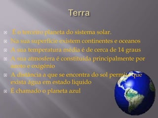  É o terceiro planeta do sistema solar.
 Na sua superfície existem continentes e oceanos
 A sua temperatura média é de cerca de 14 graus
 A sua atmosfera é constituída principalmente por
azoto e oxigénio
 A distância a que se encontra do sol permite que
exista água em estado liquido
 É chamado o planeta azul
 