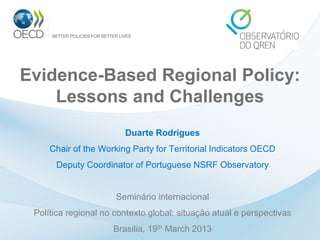 Evidence-Based Regional Policy:
Lessons and Challenges
Duarte Rodrigues

Chair of the Working Party for Territorial Indicators OECD
Deputy Coordinator of Portuguese NSRF Observatory

Seminário internacional
Política regional no contexto global: situação atual e perspectivas
Brasilia, 19th March 2013

 