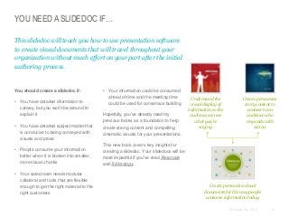 YOU NEED A SLIDEDOC IF…
This slidedoc will teach you how to use presentation software
to create visual documents that will travel throughout your
organization without much effort on your part after the initial
authoring process.

​You should create a slidedoc if:
• You have detailed information to
convey, but you won’t be around to
explain it
• You have detailed subject matter that
is conducive to being conveyed with
visuals and prose
• People consume your information
better when it is broken into smaller,
more visual chunks
• Your sales team needs modular
collateral and tools that are flexible
enough to get the right material to the
right customers

• Your information could be consumed
ahead of time and the meeting time
could be used for consensus building
​Hopefully, you’ve already read my
previous books as a foundation to help
create strong content and compelling
cinematic visuals for your presentations.

Understand the
visual display of
information so the
audience can see
what you’re
saying.

Create persuasive
story content to
connect to an
audience who
responds with
action.

​This new book covers key insights for
creating a slidedoc. Your slidedocs will be
more impactful if you’ve read Resonate
and Slide:ology.

Create persuasive visual
documents for the way people
consume information today.
© Duarte, Inc. 2014

10

 