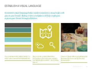 ESTABLISH A VISUAL LANGUAGE
Consistent visual language helps readers associate a visual style with
you or your brand. Baking it into a template will help employees
express your brand through slidedocs.

Use a consistent color palette. Select 3–5
colors, plus a neutral and highlight color.

Buy or create a robust illustration
library that’s relevant to your industry
and stylistically consistent. Avoid cheesy
clip art.

Create or curate a library of photography
that looks like it was shot by the same
photographer.

© Duarte, Inc. 2014

108

 