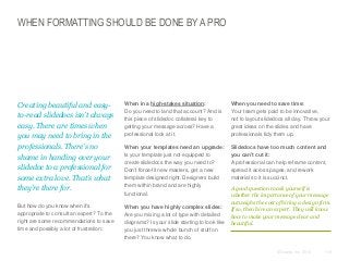 WHEN FORMATTING SHOULD BE DONE BY A PRO

​Creating beautiful and easyto-read slidedocs isn’t always
easy. There are times when
you may need to bring in the
professionals. There’s no
shame in handing over your
slidedoc to a professional for
some extra love. That’s what
they’re there for.

​When in a high-stakes situation:
Do you need to land that account? And is
this piece of slidedoc collateral key to
getting your message across? Have a
professional look at it.

​When you need to save time:
Your team gets paid to be innovative,
not to layout slidedocs all day. Throw your
great ideas on the slides and have
professionals tidy them up.

​When your templates need an upgrade:
Is your template just not equipped to
create slidedocs the way you need to?
Don’t force-fit new masters, get a new
template designed right. Designers build
them within brand and are highly
functional.

​Slidedocs have too much content and
you can’t cut it:
A professional can help reframe content,
spread it across pages, and rework
material so it is succinct.

​But how do you know when it’s
appropriate to consult an expert? To the
right are some recommendations to save
time and possibly a lot of frustration:

​When you have highly complex slides:
Are you mixing a lot of type with detailed
diagrams? Is your slide starting to look like
you just threw a whole bunch of stuff on
there? You know what to do.

​A good question to ask yourself is
whether the importance of your message
outweighs the cost of hiring a design firm.
If so, then hire an expert. They will know
how to make your message clear and
beautiful.

© Duarte, Inc. 2014

119

 