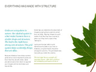 EVERYTHING WAS MADE WITH STRUCTURE

​Grids are everywhere in
nature. Our skeletal system is
what makes humans have a
similar shape and structure.
The leaf to the right has a
strong vein structure. The grid
system helps us identify things
that are alike.
​Because slidedocs have dense content,
grids serve a more important function for
them than they do with slides. Grids
provide structure from which to organize
your images and text and keeps your
layouts tidy.

Grids help you determine the placement of
images by giving them a spine to which
they can align. Aligning images to a grid
makes it feel like they have a sense of
place, as if they have a space they
“belong” in.
​Laying out the type within a grid
determines the width of your text. In
slidedocs, long text blocks should be
arranged in columns. The grid determines
how wide you make the columns.
The next page has an example of a
magazine layout. After that, you’ll see
the underlying grid used to create it.

© Duarte, Inc. 2014

122

 