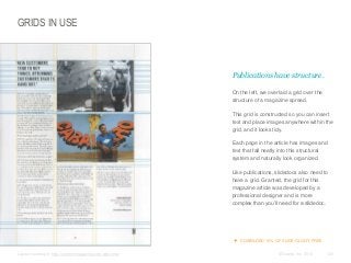 GRIDS IN USE

​Publications have structure.
​On the left, we overlaid a grid over the
structure of a magazine spread.
​This grid is constructed so you can insert
text and place images anywhere within the
grid, and it looks tidy.
​Each page in the article has images and
text that fall neatly into this structural
system and naturally look organized.
​Like publications, slidedocs also need to
have a grid. Granted, the grid for this
magazine article was developed by a
professional designer and is more
complex than you’ll need for a slidedoc.

 DOWNLOAD 10% OF SLIDE:OLOGY FREE
​Layout courtesy of: http://content-magazine.com/welcome/

© Duarte, Inc. 2014

123

 