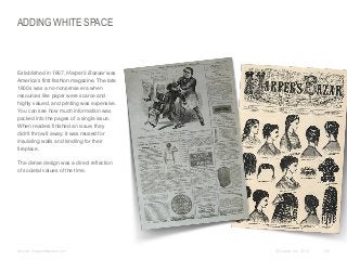 ADDING WHITE SPACE

​Established in 1867, Harper’s Bazaar was
America’s first fashion magazine. The late
1800s was a no-nonsense era when
resources like paper were scarce and
highly valued, and printing was expensive.
You can see how much information was
packed into the pages of a single issue.
When readers finished an issue, they
didn’t throw it away; it was reused for
insulating walls and kindling for their
fireplace.
​The dense design was a direct reflection
of societal values of the time.

​Source: HarpersBazaar.com

© Duarte, Inc. 2014

128

 
