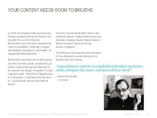 YOUR CONTENT NEEDS ROOM TO BREATHE

​In 1934, the magazine discovered young
Russian designer Alexey Brodovitch and
brought him on as Art Director.
Brodovitch’s work has been described as
“bold and arresting,” featuring “cropped
photographs, typography, and design” on
“pages that bled beautifully.”
​Brodovitch's signature use of white space
and the cinematic quality created through
image cropping brought gracefulness to
the layouts. His design compelled Truman
Capote to write, “What Dom Pérignon was
to champagne...so [Brodovitch] has been
to... photographic design and editorial
layout.”*

*Source:
​

​His work revolutionized both fashion and
magazine design. Adding white space and
dramatic cropped images helped Harper’s
Bazaar surpass Vogue as the top
fashion magazine.
​The following two pages provide examples
of how Brodovitch created designs that
breathe with white space.

​“A good picture must be a completely individual expression
which intrigues the viewer and forces him to think.”
​– Alexey Brodovitch,
Art Director

http://en.wikipedia.org/wiki/Harper's_Bazaar and http://en.wikipedia.org/wiki/Alexey_Brodovitch

© Duarte, Inc. 2014

129

 