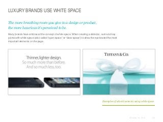 LUXURY BRANDS USE WHITE SPACE
The more breathing room you give to a design or product,
the more luxurious it’s perceived to be.
​Many brands have embraced the concept of white space. When creating a slidedoc, surround key
points with white space (also called “open space” or “clear space”) to draw the eye toward the most
important elements on the page.

Examples of advertisements using white space

© Duarte, Inc. 2014

132

 