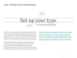 WHY TYPESETTING IS IMPORTANT
Select
your type

Set up your type
Create
hierarchy

​Up until now, we’ve learned how to write slidedoc-worthy copy.
We’ve learned how to introduce people to that copy by taking
some pointers from print. And we’ve learned a bit about layout
and design. So far, so good. In this section, you’ll learn how to
make the text itself look like it was designed by a professional.

to increase legibility

​Putting in this extra effort will not only make
your text look nicer, it will make it easier to
consume; which is an important factor when
trying to get your message across to readers.

​Professional designers use sophisticated design software
to make copy easily consumable. While PowerPoint® and
Keynote® don’t have all the capabilities that come with
professional print design, there are a few simple steps you can
take within presentation software to achieve a professional look.

© Duarte, Inc. 2014

134

 