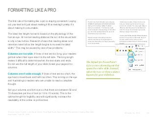 FORMATTING LIKE A PRO
​The first rule of formatting like a pro is staying consistent. Laying
out your text isn’t just about making it fit or making it pretty; it’s
about making it consumable.
​The ideal line length for text is based on the physiology of the
human eye. At normal reading distance the arc of the visual field
is only a few inches. Research shows that reading slows and
retention rates fall as line length begins to exceed the ideal
width.* This may be caused by one of two problems:
​Columns are too wide: If lines of text are too long, your readers
get lost when their eyes return to the left side. The long length
makes it difficult to determine when the text starts and ends.
Do not use the full length of your slide; break your pages into
columns.
​Columns aren’t wide enough: If lines of text are too short, the
eye has to travel back and forth too often. This is tiring on the eye
and frustrating to readers who are unable to read a complete
thought.

The first rule of formatting like a pro is staying
consistent. Laying out your text isn’t just about
making it fit or making it pretty; it’s about
making it consumable. The ideal line length
for text is based on the physiology of the human
eye. At normal reading distance the arc of the
visual field is only a few inches.

Columns are too wide: If lines of text are too
long, your readers get lost when their eyes
return to the left side. The long length makes it
difficult to determine when the text starts and
ends. Do not use the full length of your slide;
break your pages into columns.

Research shows that reading slows and
retention rates fall as line length begins to

Columns aren’t wide enough: If lines of text are
too short, the eye has to travel back and forth
too often which is tiring on the eye and

exceed the ideal width. This may be caused by
one of two problems:

frustrating to readers unable to read a complete
thought.

The default for PowerPoint®
is for a one-column layout that
spans the entire slide. Instead,
select the two- or three-column
layouts for your slidedocs.

​Set your columns and font size so that there are between 50 and
70 characters per line of text (or 12 to 15 words). This is the
optimal length for legibility and will significantly increase the
readability of the online or printed text.

​*Source: Lynch, Patrick J. and Sarah Horton. Web Style Guide: Basic Design Principles for Creating Web Sites.
New Haven: Yale UP, 2009.

© Duarte, Inc. 2014

135

 