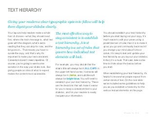 TEXT HIERARCHY
Giving your readers a clear typographic system to follow will help
them digest your slidedoc clearly.
​Your layouts help readers make a whole
host of choices—what they should read
first, where the main message is, what text
goes with the diagram, what’s extra
reading that they can skip for now, and the
list goes on... That means you have to
curate the copy, and that’s why it’s
important to make your text consistent.
Consistent doesn’t mean repetitive. Of
course, you’re going to want some
variation in the way your slides look. But
giving people an idea of what to expect
makes the content more accessible.

​The most effective way to
stay consistent is to establish
a text hierarchy. A text
hierarchy is a set of rules that
govern how individual text
elements will look.
​For example, you may decide that the
slide’s title will always be in ALL CAPS in
the upper left hand corner, footnotes will
always be in italics, and subtitles will
always be bright blue. You will need to
establish your own text hierarchy. These
are the decisions that will make it easier
for you to keep a consistent feel to your
slidedoc, and for your readers to easily
navigate your information.

​You should establish your text hierarchy
before you start laying out your copy. It’s
much easier to edit your prose using a
predefined set of rules than it is to make it
up as you go and continually back track if
you change your mind about fonts or
colors. It’s okay to test and update your
text hierarchy as you lay out your slidedoc.
In fact, it’s a must. That said, take some
time to think about the basics before
you start.
​When establishing your text hierarchy, it’s
helpful to know what people expect from
certain kinds of text. On the next slide
we’ve included some guidelines to help
you as you establish a hierarchy for the
various textual elements on the page.

© Duarte, Inc. 2014

136

 