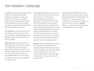TEXT HIERARCHY GUIDELINES
​The title introduces your slide and should
be the first thing that people read.
Therefore, you want it to stand out in
some way. For instance, it could be
bolder. If you’re using a thinner font, you
could put the title in all caps or make it
very large. Just make sure it’s the first bit
of text that people are drawn to.
​The subtitle goes right below your title
and expands on it in some way. This
copy should be significantly smaller than
the title, but not smaller than the main
text on the slide.
​Subheads label the different sections
within each slide. They are the next level
of text hierarchy, so they should be
smaller than the title and subtitle. Your
subheads might even be equal in size to
the main copy on your slide, but you
should differentiate them in some way.
For instance, they might be a bit bolder
or a different color.

​The body copy, the main blocks of text
on your slide, will take the most amount
of time to read. So, think about
consumability when picking a font.
People don’t read words letter by letter.
They see the entire word as a picture
and understand text by connecting that
picture with its meaning. When you make
it difficult to recognize that picture, you’re
putting a barrier between your reader
and your message. Classic, clean fonts
are the way to go here. Be sure to make
the text big enough and dark enough, so
readers don’t have to strain to see it.

​A note about color treatments: It’s very
easy to include too many colors as you’re
trying to differentiate one kind of text from
another. Try to avoid creating a text
rainbow and remember color is only one
of the tools in your tool belt. Weight,
CASE, size, and italics are all good ways
to set different kinds of text apart.

​Callouts are the small blocks of text that
are used to point something out in a
graph or diagram. This text can be equal
in size to the body copy, but it also needs
to be distinguished in some way. A
classic way to set your callout text apart
is to italicize it. You can also make it a
separate color.

© Duarte, Inc. 2014

137

 