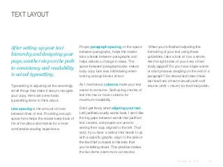 TEXT LAYOUT

​After setting up your text
hierarchy and designing your
page, another step on the path
to consistency and readability
is actual typesetting.

​Proper paragraph spacing, or the space
between paragraphs, helps the reader
take a break between paragraphs and
helps denote a change in ideas. The
space between paragraphs also makes
body copy look less intimidating when
looking at large blocks of text.

​Typesetting is adjusting all the seemingly
small things that make it easy to navigate
your copy. Here are some basic
typesetting items to think about:

​As I mentioned, columns make your text
easier to consume. Split up big chunks of
text into two or more columns for
maximum readability.

​Line spacing is the amount of room
between lines of text. Providing enough
space here helps the reader keep track of
his or her place and makes for a more
comfortable reading experience.

When you’re finished adjusting the
formatting of your text using these
guidelines, take a look at it as a whole.
Are the right sides of your lines of text
really jagged? Do you have single words
or short phrases dangling on the end of a
paragraph? Go ahead and clean those
last few lines of text manually with soft
returns (shift + return) for that final polish.

​Don’t get fancy when aligning your text.
Left justified usually works best. I don’t like
the big gaps between words that justified
text creates, and people are used to
seeing their copy aligned to the left. That
said, if you have a callout that needs to go
with a specific graphic, align to the side of
the text that’s closest to the item that
you’re talking about. This practice makes
the two items seem more connected.
© Duarte, Inc. 2014

139

 