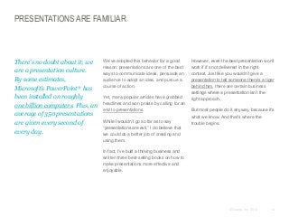 PRESENTATIONS ARE FAMILIAR

​There’s no doubt about it; we
are a presentation culture.
By some estimates,
Microsoft’s PowerPoint® has
been installed on roughly
one billion computers. Plus, an
average of 350 presentations
are given every second of
every day.

​We’ve adopted this behavior for a good
reason: presentations are one of the best
ways to communicate ideas, persuade an
audience to adopt an idea, and pursue a
course of action.
​Yet, many popular articles have grabbed
headlines and won praise by calling for an
end to presentations.
​While I wouldn’t go so far as to say
“presentations are evil,” I do believe that
we could do a better job of creating and
using them.

​However, even the best presentation won’t
work if it’s not delivered in the right
context. Just like you wouldn’t give a
presentation to tell someone there’s a tiger
behind him, there are certain business
settings where a presentation isn’t the
right approach.
​But most people do it anyway, because it’s
what we know. And that’s where the
trouble begins.

​In fact, I’ve built a thriving business and
written three best-selling books on how to
make presentations more effective and
enjoyable.

© Duarte, Inc. 2014

14

 