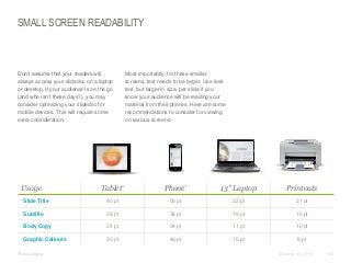 SMALL SCREEN READABILITY

​Don’t assume that your readers will
always access your slidedoc on a laptop
or desktop. If your audience is on the go
(and who isn’t these days?), you may
consider optimizing your slidedoc for
mobile devices. This will require some
extra consideration.

Usage

​Most importantly, for these smaller
screens, text needs to be larger. Use less
text, but larger in size, per slide if you
know your audience will be reading your
material from their phones. Here are some
recommendations to consider for viewing
on various screens:

Tablet*

Phone*

13" Laptop

Printouts

Slide Title

40 pt

50 pt

22 pt

21 pt

Subtitle

28 pt

38 pt

18 pt

16 pt

Body Copy

24 pt

34 pt

11 pt

10 pt

Graphic Callouts

30 pt

40 pt

10 pt

8 pt

​*Retina display

© Duarte, Inc. 2014

140

 
