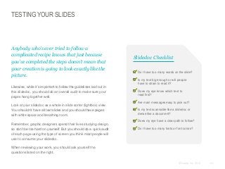 TESTING YOUR SLIDES

Anybody who’s ever tried to follow a
complicated recipe knows that just because
you’ve completed the steps doesn’t mean that
your creation is going to look exactly like the
picture.
​Likewise, while it’s important to follow the guidelines laid out in
this slidedoc, you should do an overall audit to make sure your
pages hang together well.

Slidedoc Checklist
Do I have too many words on the slide?
Is my text big enough or will people
have to strain to read it?
Does my eye know which text to
read first?
Are main messages easy to pick out?

​Look at your slidedoc as a whole in slide sorter (lightbox) view.
You shouldn’t have all text slides and you should have pages
with white space and breathing room.
​Remember, graphic designers spend their lives studying design,
so don’t be too hard on yourself. But you should do a quick audit
of each page using the type of screen you think most people will
use to consume your slidedoc.

Is my text scannable like a slidedoc or
dense like a document?
Does my eye have a clear path to follow?
Do I have too many fonts or font colors?

​When reviewing your work, you should ask yourself the
questions listed on the right.
© Duarte, Inc. 2014

141

 