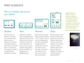 PRINT SLIDEDOCS
There are multiple ways to print
your slidedoc.

Mary Meeker of
Kleiner Perkins
printed a slidedoc
book called “USA, Inc.”
with pages printed
2-up. She sent one to
everyone in Congress to
help them understand
the distressing state of
the U.S. economy.

​Handout

​Book

​Placemat

​Poster

​Print handouts of
slidedocs so people
can read them at the
beginning of the
meeting. Or use them
as handouts that the
audience may reference
while you speak and
that support your talk as
an appendix with
additional information.

​Slidedocs, designed
well, make great books.
Whether spiral-bound or
perfect-bound, they can
make the content feel
more substantial and
formal. In fact, you can
professionally publish
and print slidedocs at
blurb.com and
bookemon.com

​Placemats are a single
slidedoc page printed on
11"x17" paper. They are
great for collaborating
around a shared piece
of paper where all
stakeholders can write
and sketch on the
concepts. Sometimes
one placemat is all
you need to spark a
great conversation.

​Slidedoc pages can be
printed oversized and
posted around the room.
Readers stand, walk
around, and read the
material. You can also
put blank posters in
between each one to
capture notes and
feedback. Scientists at
conferences often
present posters.

 USA, INC.

© Duarte, Inc. 2014

146

 