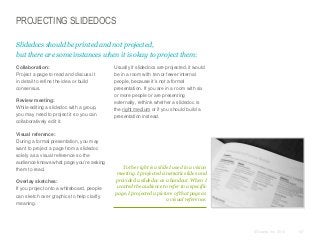PROJECTING SLIDEDOCS
Slidedocs should be printed and not projected,
but there are some instances when it is okay to project them:
​Collaboration:
Project a page to read and discuss it
in detail to refine the idea or build
consensus.
​Review meeting:
While editing a slidedoc with a group,
you may need to project it so you can
collaboratively edit it.
​Visual reference:
During a formal presentation, you may
want to project a page from a slidedoc
solely as a visual reference so the
audience knows what page you’re asking
them to read.
​Overlay sketches:
If you project onto a whiteboard, people
can sketch over graphics to help clarify
meaning.

​Usually if slidedocs are projected, it would
be in a room with ten or fewer internal
people, because it’s not a formal
presentation. If you are in a room with six
or more people or are presenting
externally, rethink whether a slidedoc is
the right medium or if you should build a
presentation instead.

To the right is a slide I used in a vision
meeting. I projected cinematic slides and
provided a slidedoc as a handout. When I
wanted the audience to refer to a specific
page, I projected a picture of that page as
a visual reference.

© Duarte, Inc. 2014

147

 