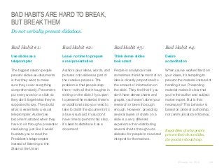 BAD HABITS ARE HARD TO BREAK,
BUT BREAK THEM
Do not verbally present slidedocs.
​Bad Habit #1:

​Bad Habit #2:

​Bad Habit #3:

​Bad Habit #4:

​Use slides as a
teleprompter

​Leave no time to prepare
a real presentation

​Think dense slides
look smart

​Desire
accreditation

​The biggest reason people
present slides-as-documents
is that they want to make
sure they cover everything
comprehensively. Presenters
put every word on a slide so
they don’t forget what they’re
supposed to say. They build
what is essentially a visual
teleprompter. Audiences
become frustrated when they
have to sit through a presenter
read-along, just like it would
frustrate you to read the
President’s teleprompter
instead of listening to the
State of the Union.

​Authors pour ideas, words, and
pictures onto slides as part of
the creative process. The
problem is that people stop
there—with all their thoughts in
writing on the slide. If you plan
to present the material, there’s
an additional step you need to
take to distill the document into
a true visual aid. If you don’t
have time to perform this step,
it’s best to distribute it as a
document.

​People in analytical roles
sometimes think the merit of an
idea is directly proportional to
the amount of information on
the slide. They feel that if you
don’t have dense charts and
graphs, you haven’t done your
research or been thorough
enough. However, projecting
several layers of charts on a
slide is a very different
experience than distributing
several charts throughout a
slidedoc for people to read and
interpret for themselves.

​When you’ve worked hard on
your ideas, it’s tempting to
present the material instead of
handing it out. Presenting
material makes it clear that
you’re the author and subject
matter expert. But is that
necessary? This behavior is
based on pride of authorship,
not communication efficiency.

Regardless of why people
present their dense slides,
the practice should stop.

© Duarte, Inc. 2014

148

 
