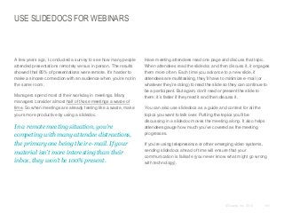 USE SLIDEDOCS FOR WEBINARS

​A few years ago, I conducted a survey to see how many people
attended presentations remotely versus in person. The results
showed that 85% of presentations were remote. It’s harder to
make a sincere connection with an audience when you’re not in
the same room.
​Managers spend most of their workday in meetings. Many
managers consider almost half of those meetings a waste of
time. So when meetings are already feeling like a waste, make
yours more productive by using a slidedoc.

​In a remote meeting situation, you’re
competing with many attendee distractions,
the primary one being their e-mail. If your
material isn’t more interesting than their
inbox, they won’t be 100% present.

​Have meeting attendees read one page and discuss that topic.
When attendees read the slidedoc and then discuss it, it engages
them more often. Each time you advance to a new slide, if
attendees are multitasking, they’ll have to minimize e-mail (or
whatever they’re doing) to read the slide so they can continue to
be a participant. But again, don’t read or present the slide to
them; it’s faster if they read it and then discuss it.
​You can also use slidedocs as a guide and context for all the
topics you want to talk over. Putting the topics you’ll be
discussing in a slidedoc moves the meeting along. It also helps
attendees gauge how much you’ve covered as the meeting
progresses.
​If you’re using telepresence or other emerging video systems,
sending slidedocs ahead of time will ensure that your
communication is failsafe (you never know what might go wrong
with technology).

© Duarte, Inc. 2014

151

 