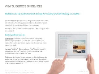 VIEW SLIDEDOCS ON DEVICES
Slidedocs are the perfect content-density for reading and distributing on a tablet.
​There’s been a huge uptick in the adoption of tablets in business
and education. Providing your material on a device lets readers
interact with the content and keeps them engaged.
​It’s easy to convert presentations to devices—the 4:3 aspect ratio
is a perfect fit.
​Duarte’s preferred tools are:
​SlideShark®: Converts PowerPoint® files into navigable,
interactive presentations and includes a powerful analytics
engine that shows who looked at your slidedoc and how many
pages they read.
​Keynote® for iPad®: Converts PowerPoint® files to Keynote®,
creates new Keynote® files from scratch, and allows you
to view and edit existing Keynote® files.

​Tablets can be hooked up to a projector, or links to files can be
sent ahead of time for your readers. I’ve even had clients load
the slidedocs on iPads and send them as a gift for people to read
or distribute at conferences.

​SlideShark® is a registered trademark of Brainshark, Inc.
iPad® is a registered trademark of Apple. All rights reserved.

© Duarte, Inc. 2014

152

 