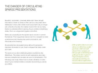 THE DANGER OF CIRCULATING
SPARSE PRESENTATIONS

​Beautiful, minimalistic, cinematic slides don’t have enough
information in them to stand on their own as a document when
distributed. In fact, when slides travel around with only an image
and a handful of words, the readers have to fill in far too many
blanks to understand their meaning. As you embrace simplifying
slides, this is an unexpected negative side effect.
​Slides are a backdrop for the spoken word, not rich in content
themselves. Their vagueness leaves room for a recipient to make
up what was said, develop inaccurate conclusions, and
misconstrue the meaning.
​As presentations are passed along without the presenter,
important information is lost. Data is dropped that helps make
your case.
​The same is true when distributing slides on platforms like
SlideShare. The slides need to be self-explanatory and clear,
because metaphorical concepts are open to interpretation. The
following case study shows how to create a slidedoc in notes
view of your cinematic slides so readers know what you said to
your slides.

If the graphic above was used
alone on a slide, how would
you know what was said
about it? For example, are
these people contributing to or
pulling from this “system”?
Vague metaphors can be
misunderstood if they are
shared without explanation.

© Duarte, Inc. 2014

153

 