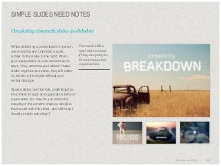 SIMPLE SLIDES NEED NOTES
Circulating cinematic slides as slidedocs

​When delivering a presentation in person,
use arresting and cinematic visuals,
similar to the slides to the right. When
your presentation is over and someone
says, “Hey, send me your slides,” these
slides might be so sparse, they will make
no sense to the reader without your
verbal dialogue.

Cinematic slides
need more context
if they are going to
be sent around an
organization.

​Sparse slides can’t be fully understood as
they travel through an organization without
a presenter. So, how do you retain the
integrity of the content, create a storyline
that travels with the slides, and still keep it
visually simple and clean?

© Duarte, Inc. 2014

155

 